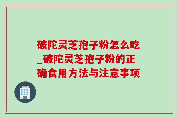 破陀灵芝孢子粉怎么吃_破陀灵芝孢子粉的正确食用方法与注意事项 破陀灵芝孢子粉怎么吃_破陀灵芝孢子粉的正确食用方法与注意事项