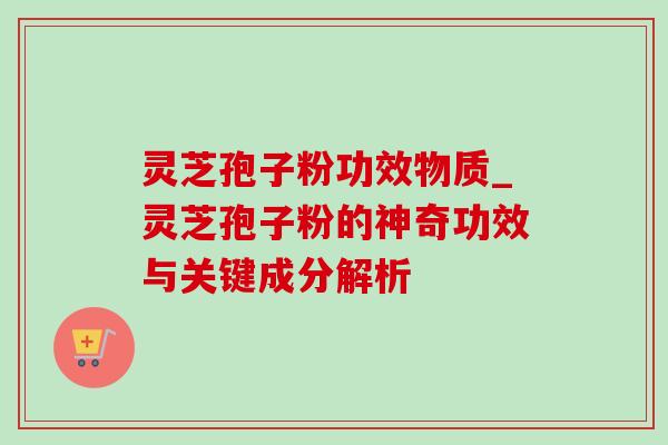 灵芝孢子粉功效物质_灵芝孢子粉的神奇功效与关键成分解析 灵芝孢子粉功效物质_灵芝孢子粉的神奇功效与关键成分解析