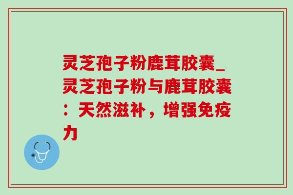 灵芝孢子粉鹿茸胶囊_灵芝孢子粉与鹿茸胶囊：天然滋补，增强免疫力