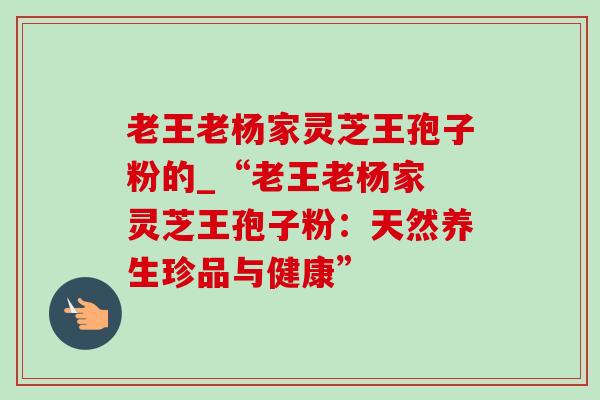 老王老杨家灵芝王孢子粉的_“老王老杨家 灵芝王孢子粉:天然养生珍品与健康” 老王老杨家灵芝王孢子粉的_“老王老杨家 灵芝王孢子粉:天然养生珍品与健康”