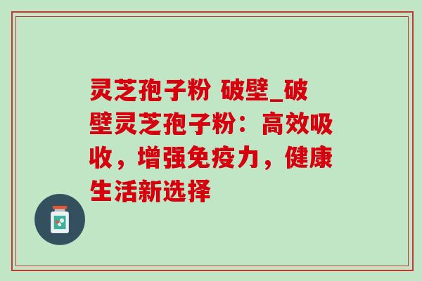 灵芝孢子粉 破壁_破壁灵芝孢子粉:高效吸收,增强免疫力,健康生活新选择 灵芝孢子粉 破壁_破壁灵芝孢子粉:高效吸收,增强免疫力,健康生活新选择