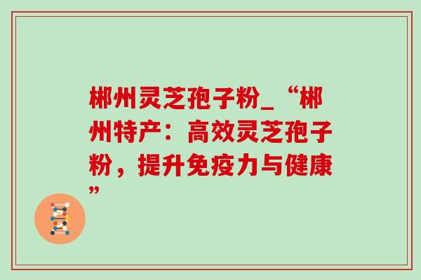 郴州灵芝孢子粉_“郴州特产:高效灵芝孢子粉,提升免疫力与健康” 郴州灵芝孢子粉_“郴州特产:高效灵芝孢子粉,提升免疫力与健康”