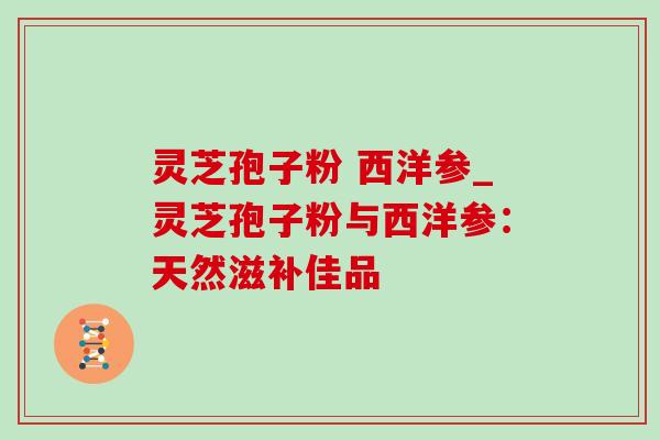 灵芝孢子粉 西洋参_灵芝孢子粉与西洋参:天然滋补佳品 灵芝孢子粉 西洋参_灵芝孢子粉与西洋参:天然滋补佳品