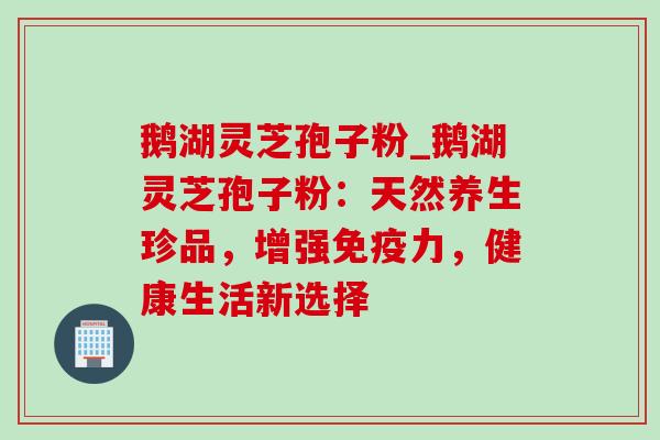 鹅湖灵芝孢子粉_鹅湖灵芝孢子粉:天然养生珍品,增强免疫力,健康生活新选择 鹅湖灵芝孢子粉_鹅湖灵芝孢子粉:天然养生珍品,增强免疫力,健康生活新选择