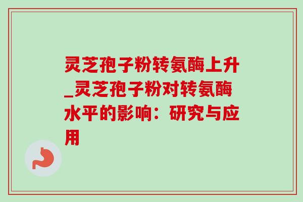 灵芝孢子粉转氨酶上升_灵芝孢子粉对转氨酶水平的影响:研究与应用 灵芝孢子粉转氨酶上升_灵芝孢子粉对转氨酶水平的影响:研究与应用