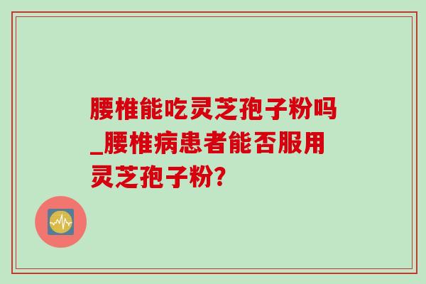 腰椎能吃灵芝孢子粉吗_腰椎患者能否服用灵芝孢子粉? 腰椎能吃灵芝孢子粉吗_腰椎患者能否服用灵芝孢子粉?
