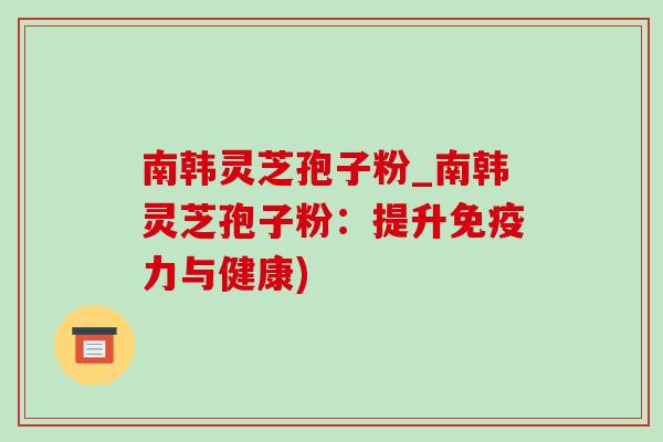 南韩灵芝孢子粉_南韩灵芝孢子粉:提升免疫力与健康) 南韩灵芝孢子粉_南韩灵芝孢子粉:提升免疫力与健康)