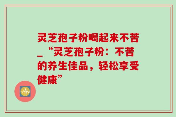 灵芝孢子粉喝起来不苦_“灵芝孢子粉:不苦的养生佳品,轻松享受健康” 灵芝孢子粉喝起来不苦_“灵芝孢子粉:不苦的养生佳品,轻松享受健康”