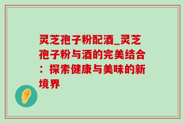 灵芝孢子粉配酒_灵芝孢子粉与酒的完美结合:探索健康与美味的新境界 灵芝孢子粉配酒_灵芝孢子粉与酒的完美结合:探索健康与美味的新境界