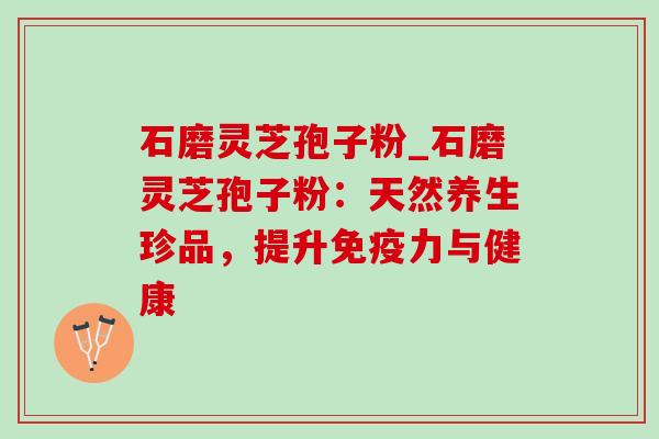 石磨灵芝孢子粉_石磨灵芝孢子粉：天然养生珍品，提升免疫力与健康