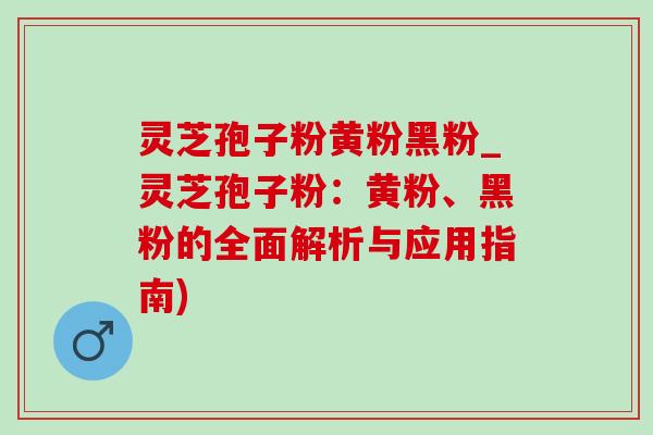 灵芝孢子粉黄粉黑粉_灵芝孢子粉:黄粉、黑粉的全面解析与应用指南) 灵芝孢子粉黄粉黑粉_灵芝孢子粉:黄粉、黑粉的全面解析与应用指南)