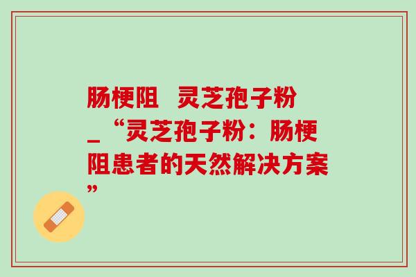 肠梗阻 灵芝孢子粉_“灵芝孢子粉:肠梗阻患者的天然解决方案” 肠梗阻 灵芝孢子粉_“灵芝孢子粉:肠梗阻患者的天然解决方案”