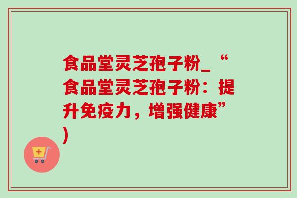 食品堂灵芝孢子粉_“食品堂灵芝孢子粉:提升免疫力,增强健康”) 食品堂灵芝孢子粉_“食品堂灵芝孢子粉:提升免疫力,增强健康”)