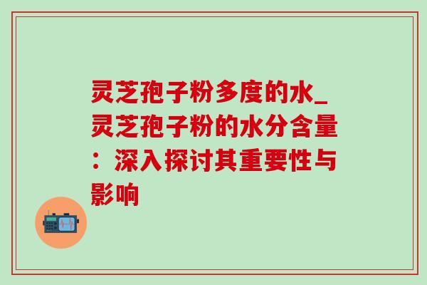 灵芝孢子粉多度的水_灵芝孢子粉的水分含量：深入探讨其重要性与影响