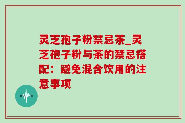 灵芝孢子粉禁忌茶_灵芝孢子粉与茶的禁忌搭配:避免混合饮用的注意事项 灵芝孢子粉禁忌茶_灵芝孢子粉与茶的禁忌搭配:避免混合饮用的注意事项