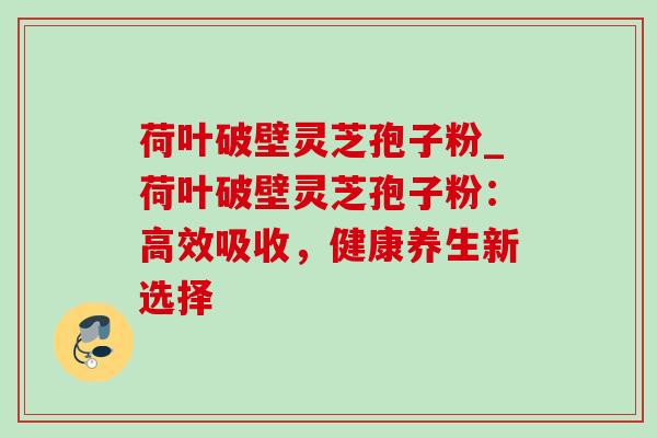 荷叶破壁灵芝孢子粉_荷叶破壁灵芝孢子粉:高效吸收,健康养生新选择 荷叶破壁灵芝孢子粉_荷叶破壁灵芝孢子粉:高效吸收,健康养生新选择