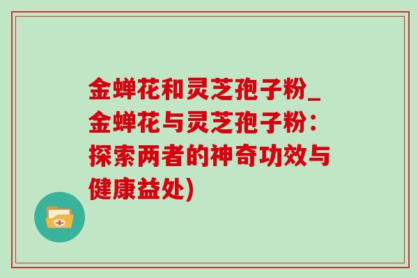 金蝉花和灵芝孢子粉_金蝉花与灵芝孢子粉:探索两者的神奇功效与健康益处) 金蝉花和灵芝孢子粉_金蝉花与灵芝孢子粉:探索两者的神奇功效与健康益处)