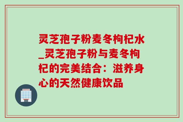 灵芝孢子粉麦冬枸杞水_灵芝孢子粉与麦冬枸杞的完美结合:滋养身心的天然健康饮品 灵芝孢子粉麦冬枸杞水_灵芝孢子粉与麦冬枸杞的完美结合:滋养身心的天然健康饮品