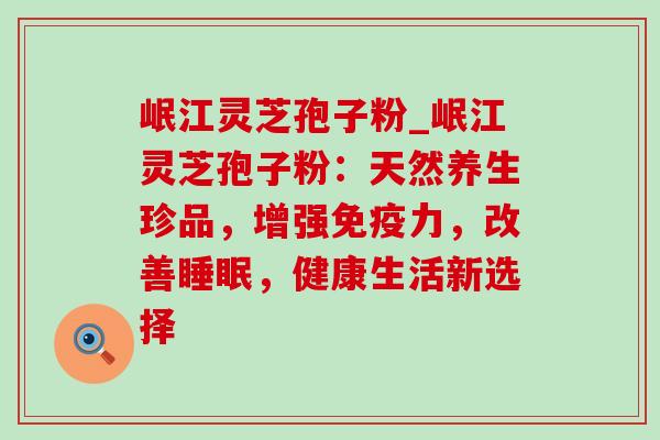 岷江灵芝孢子粉_岷江灵芝孢子粉：天然养生珍品，增强免疫力，改善，健康生活新选择
