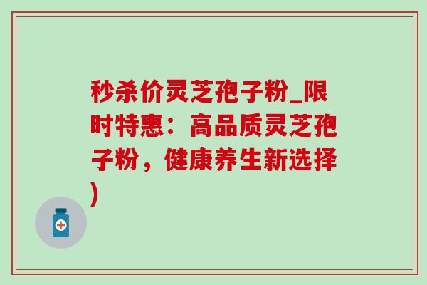 秒杀价灵芝孢子粉_限时特惠:高品质灵芝孢子粉,健康养生新选择) 秒杀价灵芝孢子粉_限时特惠:高品质灵芝孢子粉,健康养生新选择)
