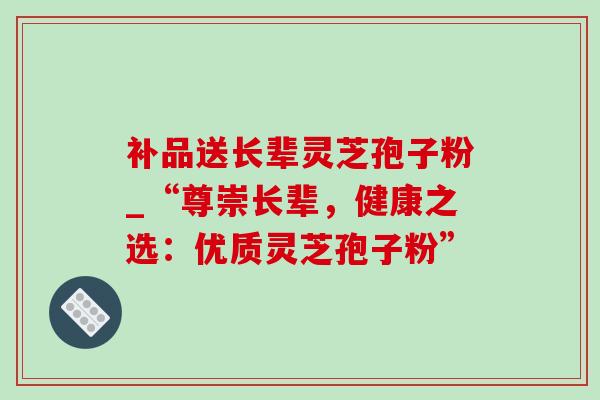 补品送长辈灵芝孢子粉_“尊崇长辈,健康之选:优质灵芝孢子粉” 补品送长辈灵芝孢子粉_“尊崇长辈,健康之选:优质灵芝孢子粉”