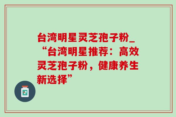台湾明星灵芝孢子粉_“台湾明星推荐:高效灵芝孢子粉,健康养生新选择” 台湾明星灵芝孢子粉_“台湾明星推荐:高效灵芝孢子粉,健康养生新选择”