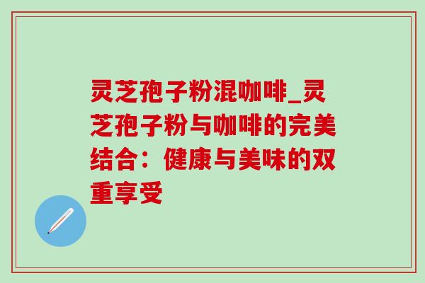灵芝孢子粉混咖啡_灵芝孢子粉与咖啡的完美结合:健康与美味的双重享受 灵芝孢子粉混咖啡_灵芝孢子粉与咖啡的完美结合:健康与美味的双重享受