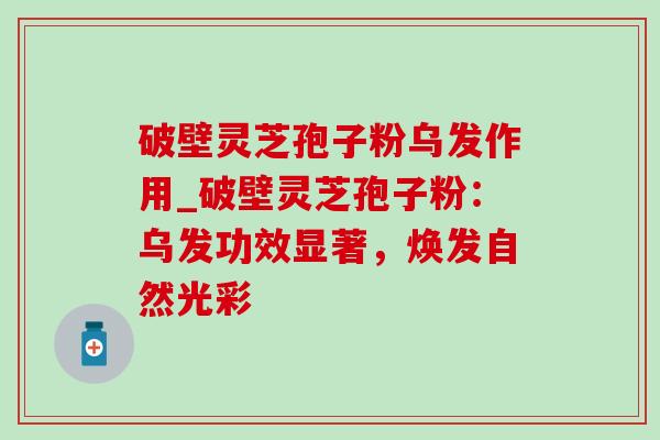 破壁灵芝孢子粉乌发作用_破壁灵芝孢子粉:乌发功效显著,焕发自然光彩 破壁灵芝孢子粉乌发作用_破壁灵芝孢子粉:乌发功效显著,焕发自然光彩