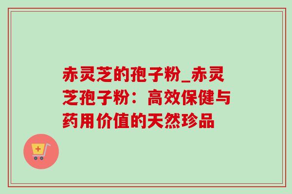 赤灵芝的孢子粉_赤灵芝孢子粉:高效保健与药用价值的天然珍品 赤灵芝的孢子粉_赤灵芝孢子粉:高效保健与药用价值的天然珍品