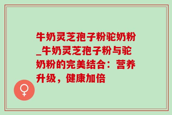 牛奶灵芝孢子粉驼奶粉_牛奶灵芝孢子粉与驼奶粉的完美结合:营养升级,健康加倍 牛奶灵芝孢子粉驼奶粉_牛奶灵芝孢子粉与驼奶粉的完美结合:营养升级,健康加倍