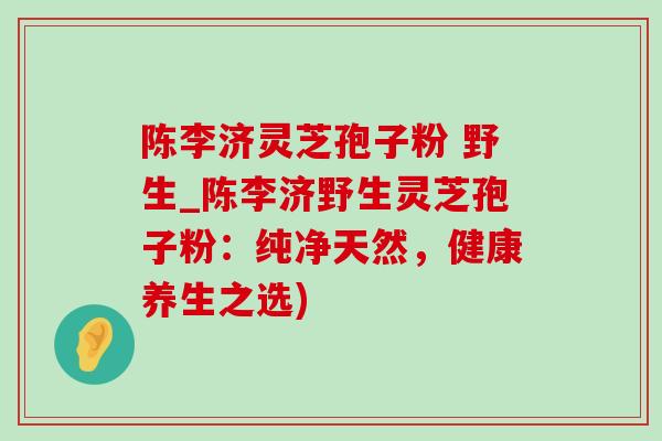陈李济灵芝孢子粉 野生_陈李济野生灵芝孢子粉:纯净天然,健康养生之选) 陈李济灵芝孢子粉 野生_陈李济野生灵芝孢子粉:纯净天然,健康养生之选)