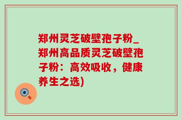 郑州灵芝破壁孢子粉_郑州高品质灵芝破壁孢子粉:高效吸收,健康养生之选) 郑州灵芝破壁孢子粉_郑州高品质灵芝破壁孢子粉:高效吸收,健康养生之选)