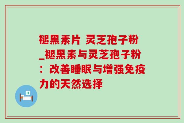 褪黑素片 灵芝孢子粉_褪黑素与灵芝孢子粉:改善与增强免疫力的天然选择 褪黑素片 灵芝孢子粉_褪黑素与灵芝孢子粉:改善与增强免疫力的天然选择