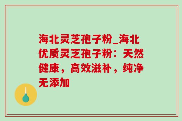 海北灵芝孢子粉_海北优质灵芝孢子粉：天然健康，高效滋补，纯净无添加