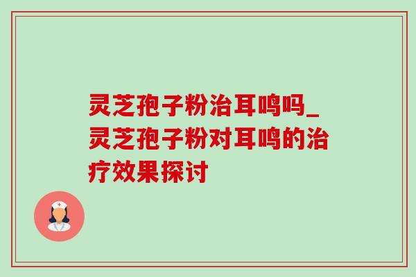 灵芝孢子粉耳鸣吗_灵芝孢子粉对耳鸣的效果探讨 灵芝孢子粉耳鸣吗_灵芝孢子粉对耳鸣的效果探讨