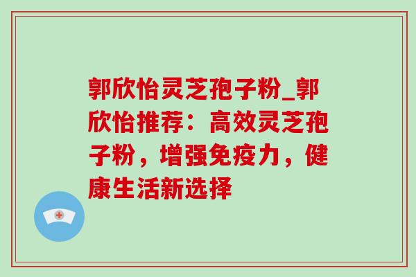 郭欣怡灵芝孢子粉_郭欣怡推荐:高效灵芝孢子粉,增强免疫力,健康生活新选择 郭欣怡灵芝孢子粉_郭欣怡推荐:高效灵芝孢子粉,增强免疫力,健康生活新选择