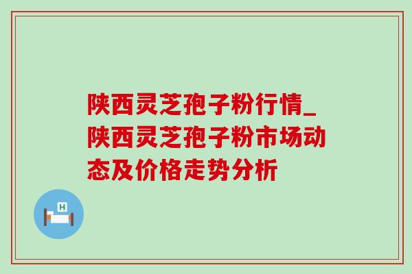 陕西灵芝孢子粉行情_陕西灵芝孢子粉市场动态及价格走势分析 陕西灵芝孢子粉行情_陕西灵芝孢子粉市场动态及价格走势分析