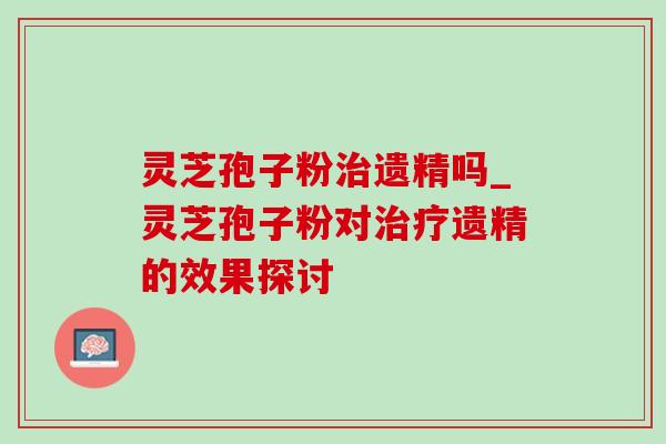 灵芝孢子粉遗精吗_灵芝孢子粉对遗精的效果探讨 灵芝孢子粉遗精吗_灵芝孢子粉对遗精的效果探讨