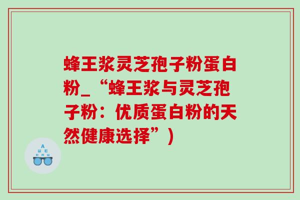 蜂王浆灵芝孢子粉蛋白粉_“蜂王浆与灵芝孢子粉:优质蛋白粉的天然健康选择”) 蜂王浆灵芝孢子粉蛋白粉_“蜂王浆与灵芝孢子粉:优质蛋白粉的天然健康选择”)