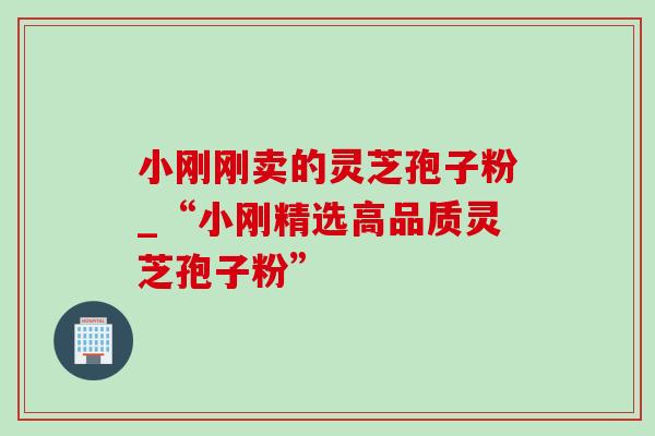 小刚刚卖的灵芝孢子粉_“小刚精选高品质灵芝孢子粉” 小刚刚卖的灵芝孢子粉_“小刚精选高品质灵芝孢子粉”