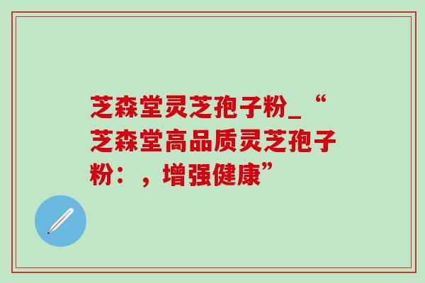 芝森堂灵芝孢子粉_“芝森堂高品质灵芝孢子粉:,增强健康” 芝森堂灵芝孢子粉_“芝森堂高品质灵芝孢子粉:,增强健康”