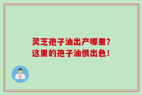 灵芝孢子油出产哪里？这里的孢子油很出色！