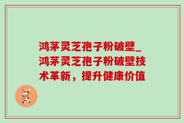 鸿茅灵芝孢子粉破壁_鸿茅灵芝孢子粉破壁技术革新,提升健康价值 鸿茅灵芝孢子粉破壁_鸿茅灵芝孢子粉破壁技术革新,提升健康价值