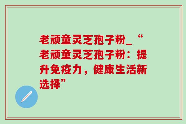 老顽童灵芝孢子粉_“老顽童灵芝孢子粉:提升免疫力,健康生活新选择” 老顽童灵芝孢子粉_“老顽童灵芝孢子粉:提升免疫力,健康生活新选择”