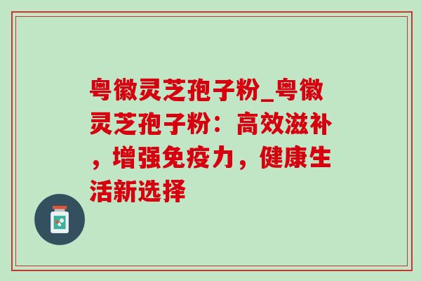 粤徽灵芝孢子粉_粤徽灵芝孢子粉:高效滋补,增强免疫力,健康生活新选择 粤徽灵芝孢子粉_粤徽灵芝孢子粉:高效滋补,增强免疫力,健康生活新选择