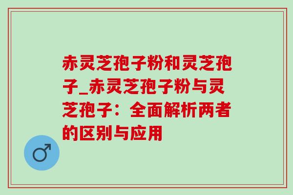 赤灵芝孢子粉和灵芝孢子_赤灵芝孢子粉与灵芝孢子:全面解析两者的区别与应用 赤灵芝孢子粉和灵芝孢子_赤灵芝孢子粉与灵芝孢子:全面解析两者的区别与应用