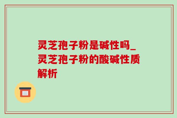 灵芝孢子粉是碱性吗_灵芝孢子粉的酸碱性质解析 灵芝孢子粉是碱性吗_灵芝孢子粉的酸碱性质解析