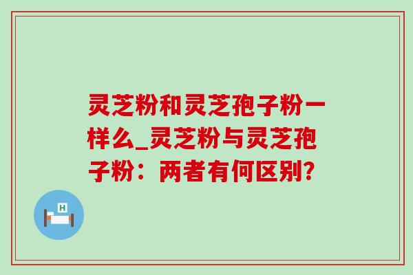 灵芝粉和灵芝孢子粉一样么_灵芝粉与灵芝孢子粉:两者有何区别? 灵芝粉和灵芝孢子粉一样么_灵芝粉与灵芝孢子粉:两者有何区别?