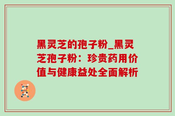 黑灵芝的孢子粉_黑灵芝孢子粉:珍贵药用价值与健康益处全面解析 黑灵芝的孢子粉_黑灵芝孢子粉:珍贵药用价值与健康益处全面解析