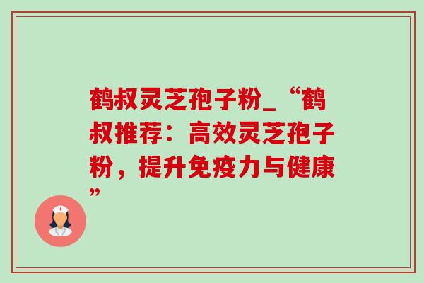 鹤叔灵芝孢子粉_“鹤叔推荐:高效灵芝孢子粉,提升免疫力与健康” 鹤叔灵芝孢子粉_“鹤叔推荐:高效灵芝孢子粉,提升免疫力与健康”